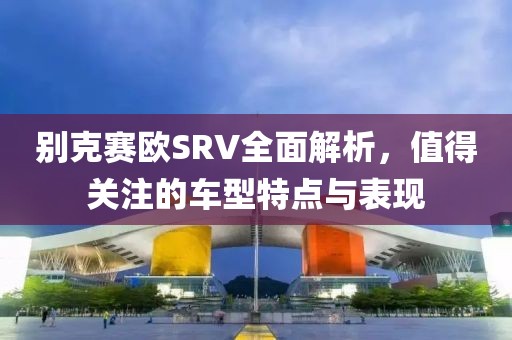 别克赛欧SRV全面解析，值得关注的车型特点与表现