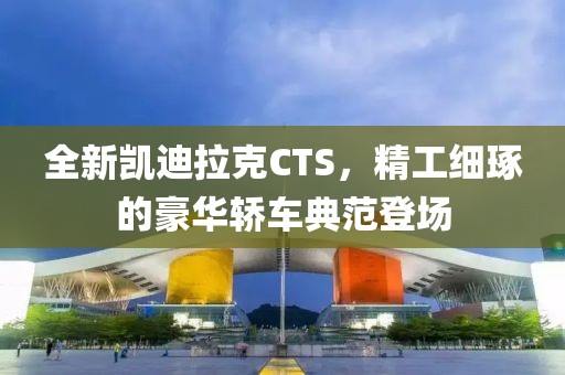 全新凯迪拉克CTS，精工细琢的豪华轿车典范登场