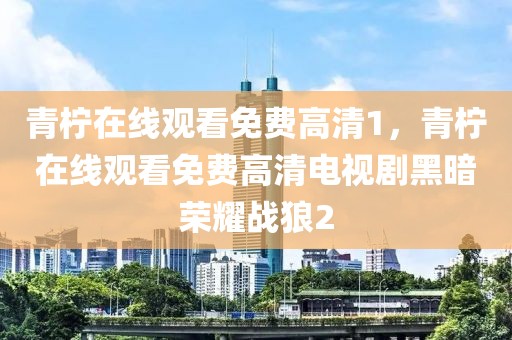 青柠在线观看免费高清1，青柠在线观看免费高清电视剧黑暗荣耀战狼2