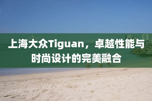 上海大众Tiguan，卓越性能与时尚设计的完美融合