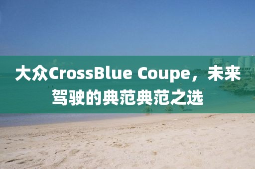 大众CrossBlue Coupe，未来驾驶的典范典范之选