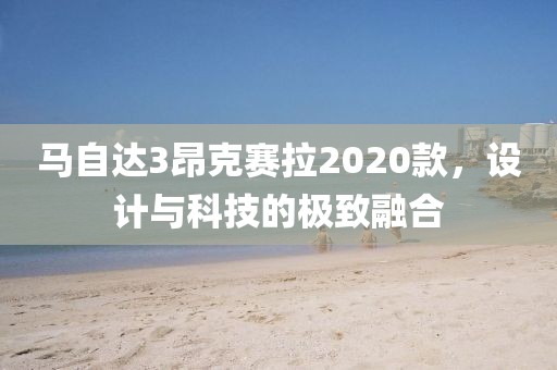 马自达3昂克赛拉2020款，设计与科技的极致融合