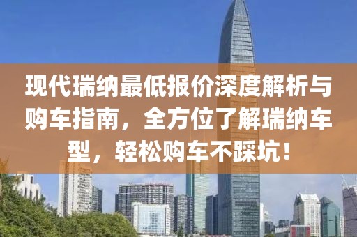 现代瑞纳最低报价深度解析与购车指南，全方位了解瑞纳车型，轻松购车不踩坑！