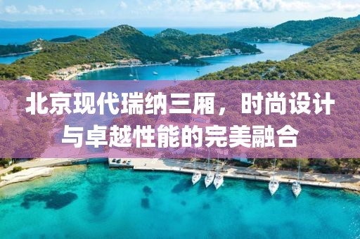 北京现代瑞纳三厢，时尚设计与卓越性能的完美融合