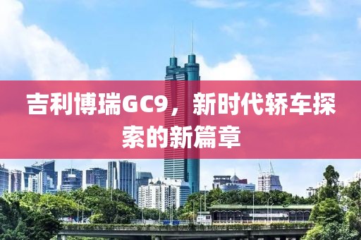 吉利博瑞GC9，新时代轿车探索的新篇章