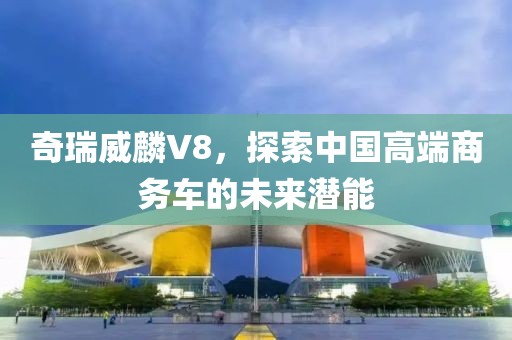 奇瑞威麟V8，探索中国高端商务车的未来潜能