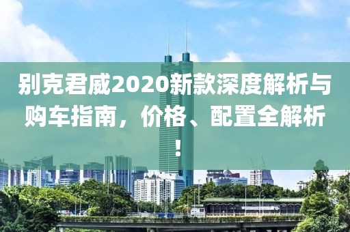 别克君威2020新款深度解析与购车指南，价格、配置全解析！