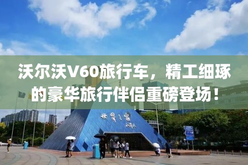 沃尔沃V60旅行车，精工细琢的豪华旅行伴侣重磅登场！