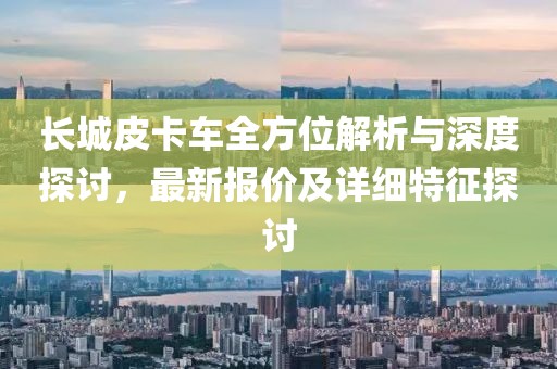 长城皮卡车全方位解析与深度探讨，最新报价及详细特征探讨