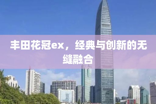 丰田花冠ex，经典与创新的无缝融合