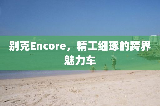 别克Encore，精工细琢的跨界魅力车