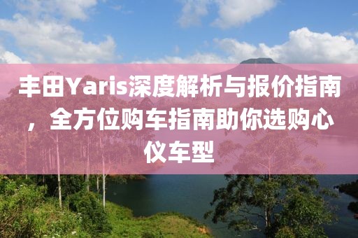 丰田Yaris深度解析与报价指南，全方位购车指南助你选购心仪车型