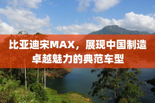 比亚迪宋MAX，展现中国制造卓越魅力的典范车型