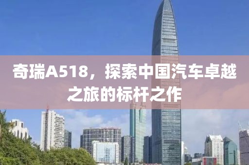 奇瑞A518，探索中国汽车卓越之旅的标杆之作