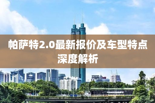 帕萨特2.0最新报价及车型特点深度解析