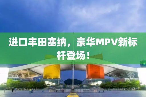 进口丰田塞纳，豪华MPV新标杆登场！